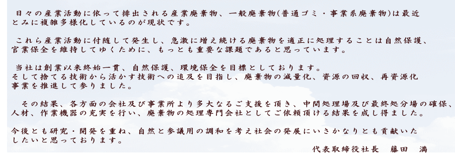 　 日々の産業活動に依って排出される産業廃棄物、一般廃棄物(普通ゴミ・事業系廃棄物)は最近 　とみに複雑多様化しているのが現状です。  　 これら産業活動に付随して発生し、急激に増え続ける廃棄物を適正に処理することは自然保護、 　官業保全を維持してゆくために、もっとも重要な課題であると思っています。  　 当社は創業以来終始一貫、自然保護、環境保全を目標としております。 　そして捨てる技術から活かす技術への追及を目指し、廃棄物の減量化、資源の回収、再資源化 　事業を推進して参りました。  　　その結果、各方面の会社及び事業所より多大なるご支援を頂き、中間処理場及び最終処分場の確保、 　人材、作業機器の充実を行い、廃棄物の処理専門会社としてご依頼頂ける結果を成し得ました。 　　 　今後とも研究・開発を重ね、自然と参議用の調和を考え社会の発展にいさかなりとも貢献いた 　したいと思っております。 　　　　　　　　　　　　　　　　　　　　　　　　　　　　　　　　代表取締役社長　藤田　満